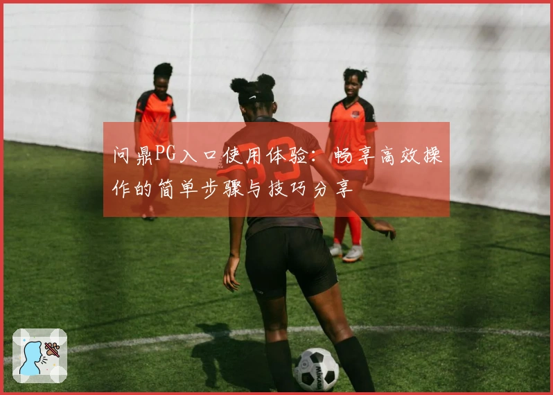 问鼎PG入口使用体验：畅享高效操作的简单步骤与技巧分享